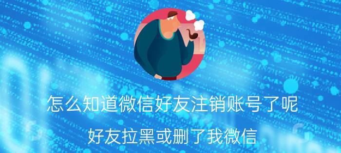 怎么知道微信好友注销账号了呢 好友拉黑或删了我微信，我访问他他能知道吗？